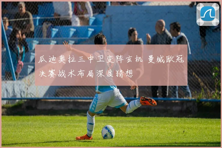 瓜迪奥拉三中卫变阵玄机 曼城欧冠决赛战术布局深度猜想
