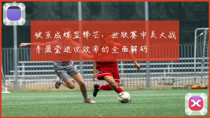 破茧成蝶显锋芒，世联赛中美大战李盈莹进攻效率的全面解码