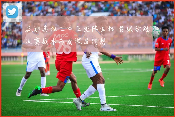 瓜迪奥拉三中卫变阵玄机 曼城欧冠决赛战术布局深度猜想