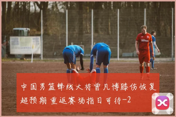 中国男篮锋线大将曾凡博膝伤恢复超预期 重返赛场指日可待
