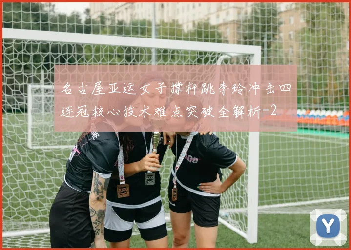名古屋亚运女子撑杆跳李玲冲击四连冠核心技术难点突破全解析