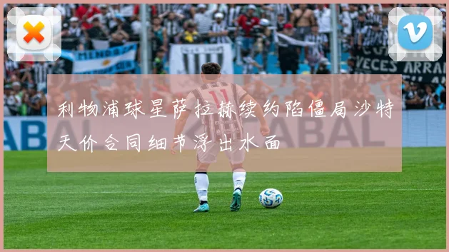 利物浦球星萨拉赫续约陷僵局沙特天价合同细节浮出水面