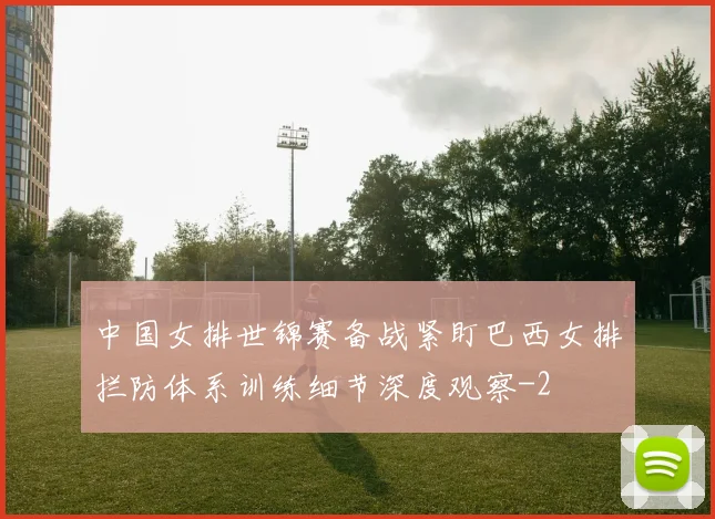 中国女排世锦赛备战紧盯巴西女排拦防体系训练细节深度观察