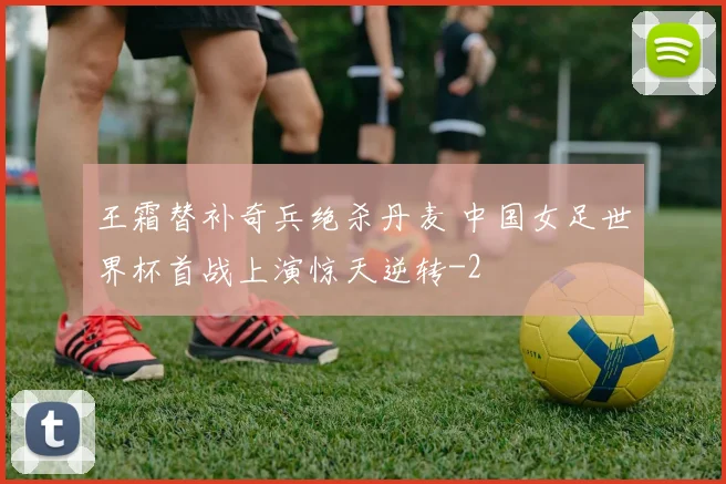 王霜替补奇兵绝杀丹麦 中国女足世界杯首战上演惊天逆转