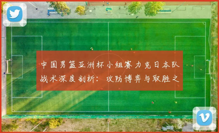 中国男篮亚洲杯小组赛力克日本队战术深度剖析：攻防博弈与取胜之匙