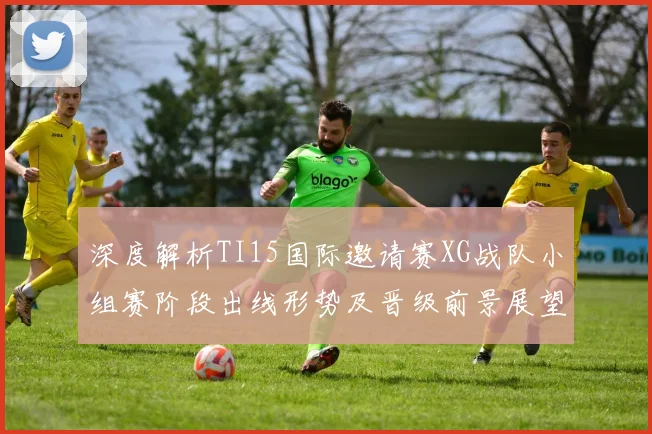 深度解析TI15国际邀请赛XG战队小组赛阶段出线形势及晋级前景展望