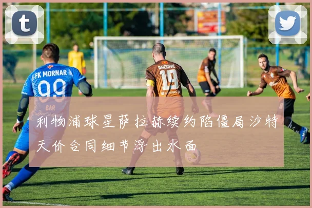 利物浦球星萨拉赫续约陷僵局沙特天价合同细节浮出水面
