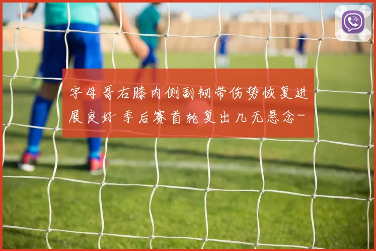字母哥右膝内侧副韧带伤势恢复进展良好 季后赛首轮复出几无悬念