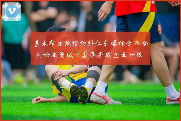 基米希拒绝续约拜仁引爆转会市场 利物浦曼城今夏争夺战全面升级