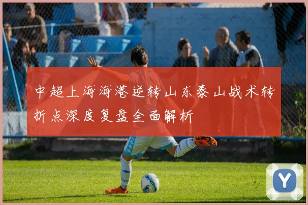 中超上海海港逆转山东泰山战术转折点深度复盘全面解析