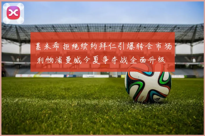 基米希拒绝续约拜仁引爆转会市场 利物浦曼城今夏争夺战全面升级