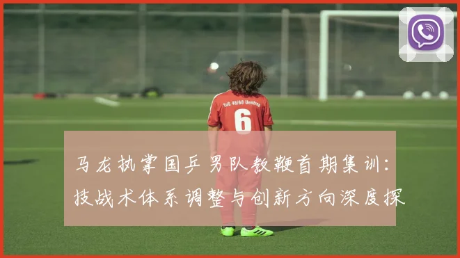 马龙执掌国乒男队教鞭首期集训:技战术体系调整与创新方向深度探究
