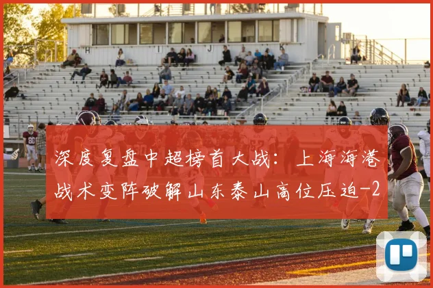 深度复盘中超榜首大战：上海海港战术变阵破解山东泰山高位压迫