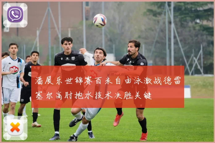 潘展乐世锦赛百米自由泳激战德雷塞尔高肘抱水技术决胜关键