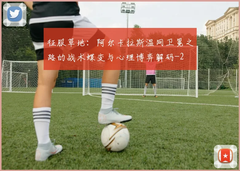 征服草地:阿尔卡拉斯温网卫冕之路的战术蝶变与心理博弈解码