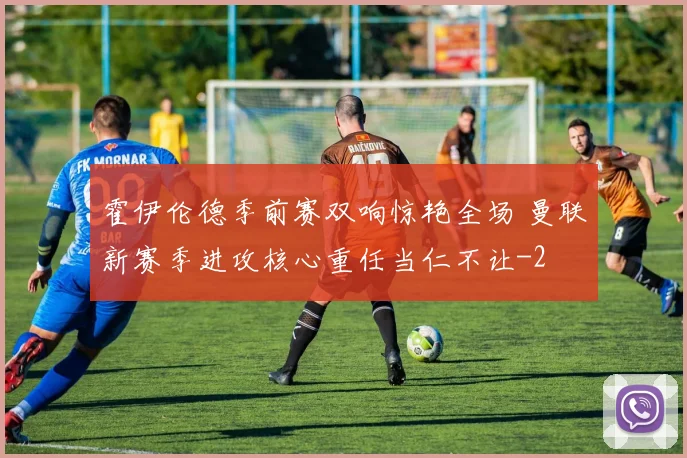 霍伊伦德季前赛双响惊艳全场 曼联新赛季进攻核心重任当仁不让