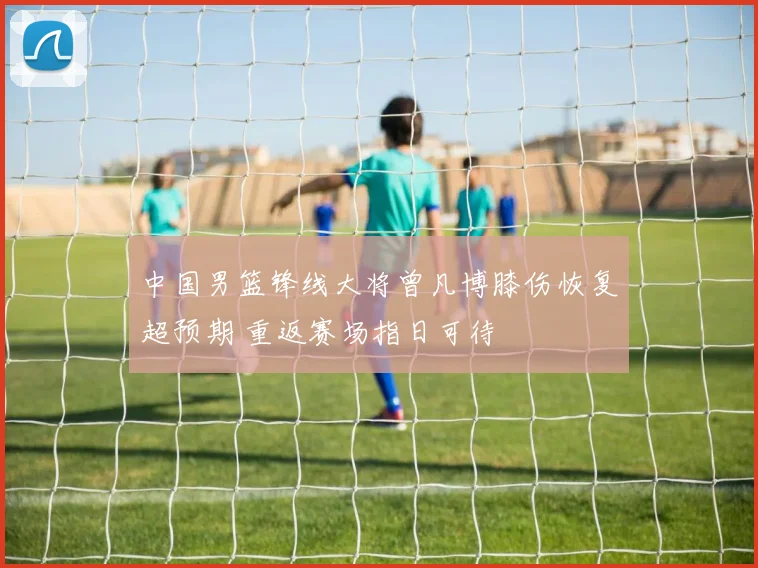 中国男篮锋线大将曾凡博膝伤恢复超预期 重返赛场指日可待