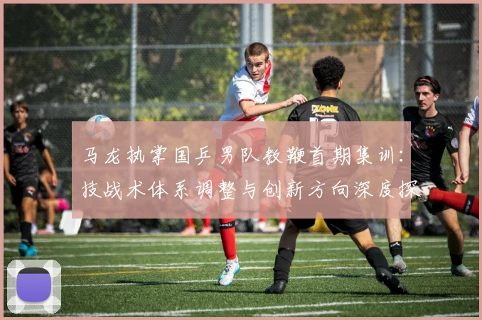 马龙执掌国乒男队教鞭首期集训：技战术体系调整与创新方向深度探究