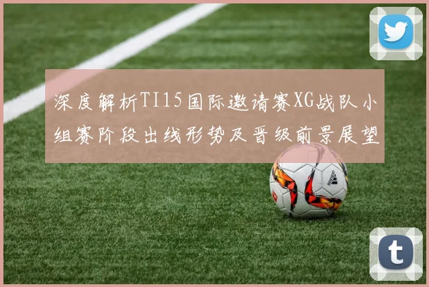 深度解析TI15国际邀请赛XG战队小组赛阶段出线形势及晋级前景展望