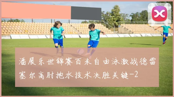 潘展乐世锦赛百米自由泳激战德雷塞尔高肘抱水技术决胜关键