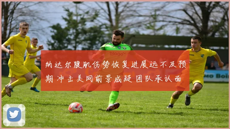 纳达尔腹肌伤势恢复进展远不及预期 冲击美网前景成疑 团队承认面临巨大挑战