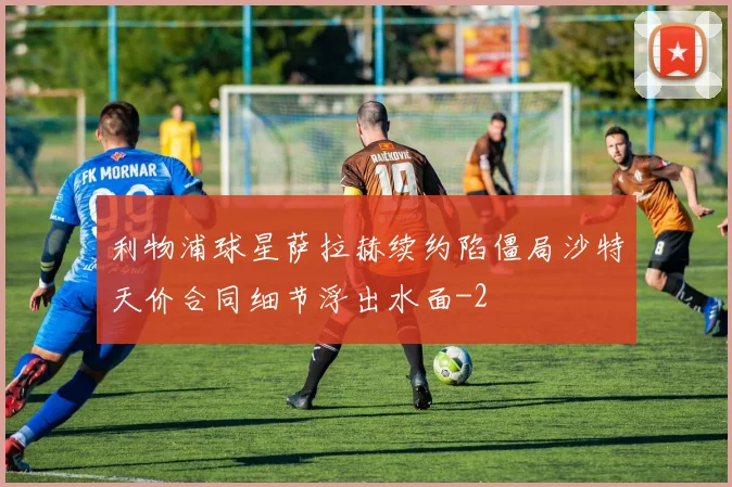 利物浦球星萨拉赫续约陷僵局沙特天价合同细节浮出水面