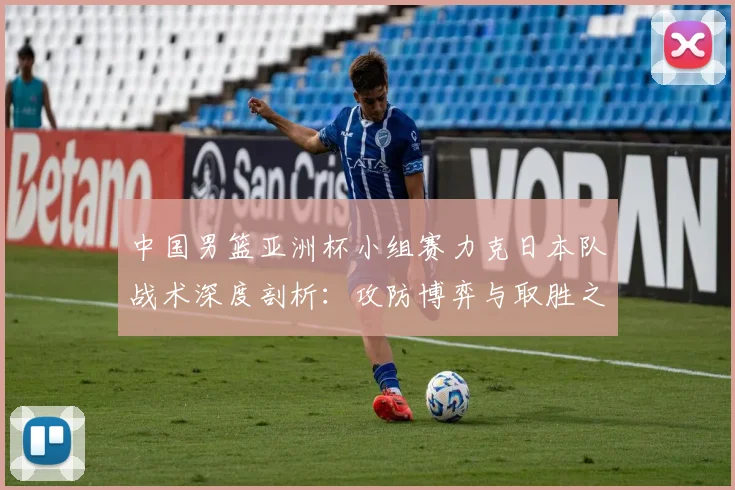 中国男篮亚洲杯小组赛力克日本队战术深度剖析:攻防博弈与取胜之匙