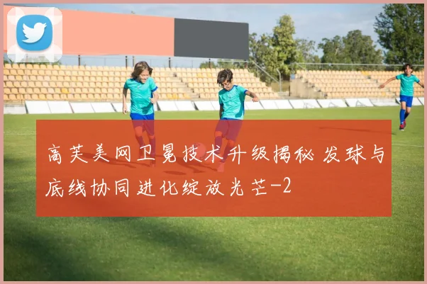 高芙美网卫冕技术升级揭秘 发球与底线协同进化绽放光芒