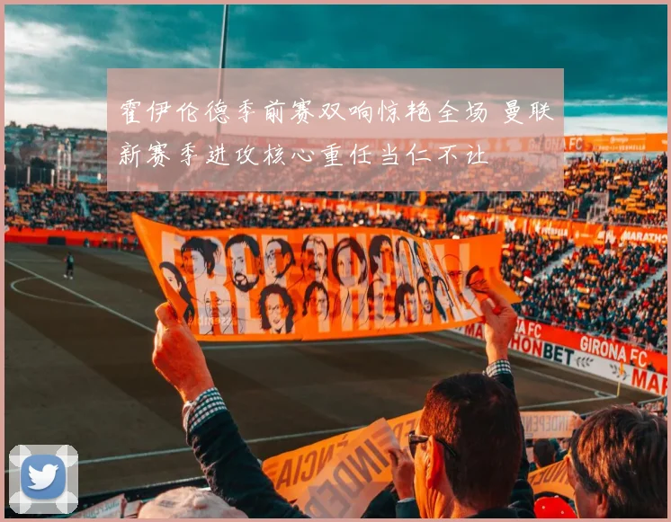 霍伊伦德季前赛双响惊艳全场 曼联新赛季进攻核心重任当仁不让