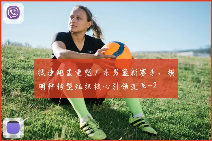 提速跑轰重塑广东男篮新赛季，胡明轩转型组织核心引领变革