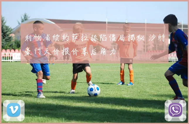 利物浦续约萨拉赫陷僵局揭秘 沙特豪门天价报价幕后角力